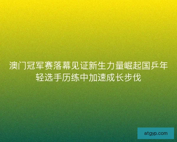 澳门冠军赛落幕见证新生力量崛起国乒年轻选手历练中加速成长步伐