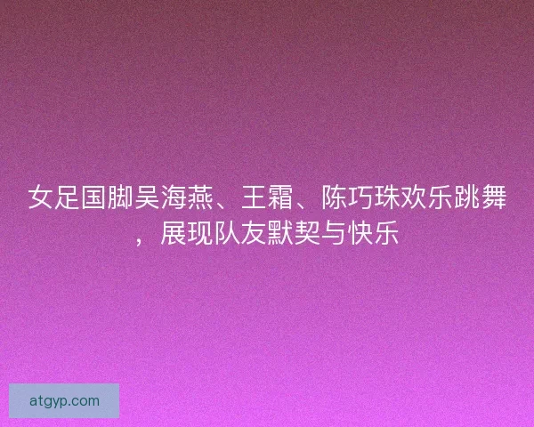 女足国脚吴海燕、王霜、陈巧珠欢乐跳舞，展现队友默契与快乐