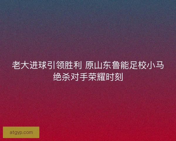 老大进球引领胜利 原山东鲁能足校小马绝杀对手荣耀时刻