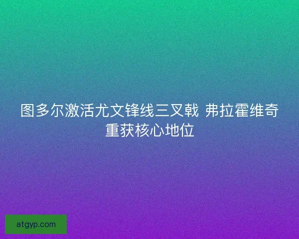 图多尔激活尤文锋线三叉戟 弗拉霍维奇重获核心地位