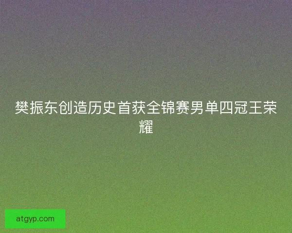 樊振东创造历史首获全锦赛男单四冠王荣耀